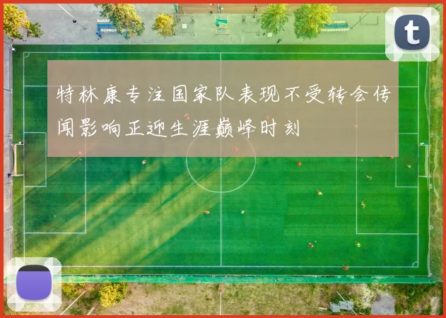 特林康专注国家队表现不受转会传闻影响正迎生涯巅峰时刻