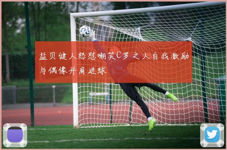 盐贝健人怒怼嘲笑C罗之人自我激励与偶像并肩进球