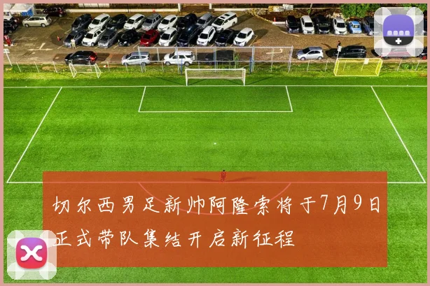切尔西男足新帅阿隆索将于7月9日正式带队集结开启新征程
