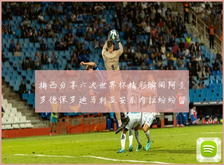 梅西分享六次世界杯精彩瞬间阿圭罗德保罗迪马利亚安东内拉纷纷留言评论