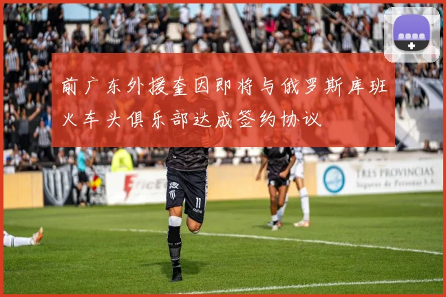 前广东外援奎因即将与俄罗斯库班火车头俱乐部达成签约协议