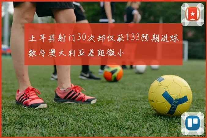 土耳其射门30次却仅获133预期进球数与澳大利亚差距微小