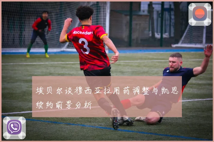 埃贝尔谈穆西亚拉用药调整与凯恩续约前景分析