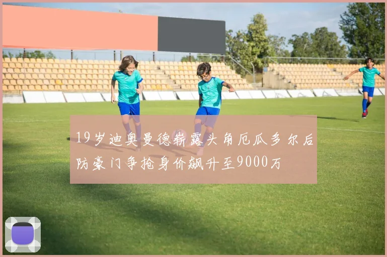 19岁迪奥曼德崭露头角厄瓜多尔后防豪门争抢身价飙升至9000万