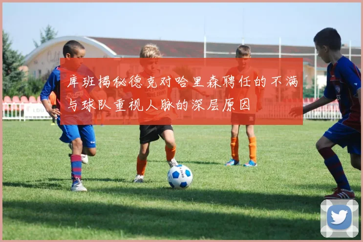 库班揭秘德克对哈里森聘任的不满与球队重视人脉的深层原因