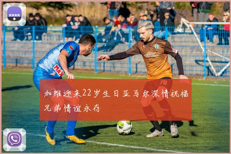 加维迎来22岁生日亚马尔深情祝福兄弟情谊永存