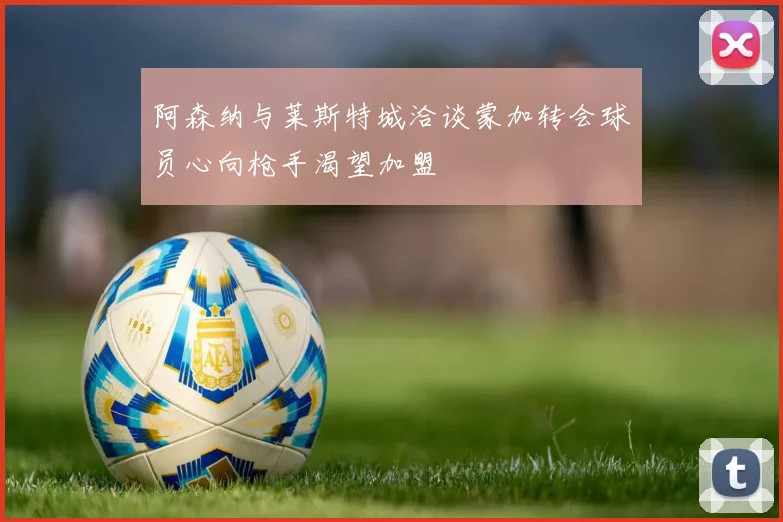 阿森纳与莱斯特城洽谈蒙加转会球员心向枪手渴望加盟